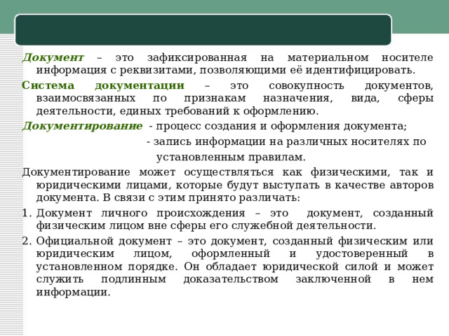 Документ  – это зафиксированная на материальном носителе информация с реквизитами, позволяющими её идентифицировать. Система документации – это совокупность документов, взаимосвязанных по признакам назначения, вида, сферы деятельности, единых требований к оформлению. Документирование - процесс создания и оформления документа;  - запись информации на различных носителях по  установленным правилам. Документирование может осуществляться как физическими, так и юридическими лицами, которые будут выступать в качестве авторов документа. В связи с этим принято различать: Документ личного происхождения – это документ, созданный физическим лицом вне сферы его служебной деятельности. Официальной документ – это документ, созданный физическим или юридическим лицом, оформленный и удостоверенный в установленном порядке. Он обладает юридической силой и может служить подлинным доказательством заключенной в нем информации. 