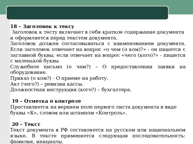 18 – Заголовок к тексу   Заголовок к тесту включает в себя краткое содержание документа и оформляется перед текстом документа. Заголовок должен согласовываться с наименованием документа. Если заголовок отвечает на вопрос «о чем (о ком)?» - он пишется с заглавной буквы; если отвечает на вопрос «чего (кого)?» - пишется с маленькой буквы. Служебное письмо (о чем?) – О предоставлении заявки на оборудование. Приказ (о ком?) - О приеме на работу. Акт (чего?) – ревизии кассы. Должностная инструкция (кого?) – бухгалтера.     19 – Отметка о контроле Проставляется на верхнем поле первого листа документа в виде буквы «К», словом или штампом «Контроль».     20 – Текст Текст документа в РФ составляется на русском или национальном языке. В тексте применяется следующая последовательность: фамилия, инициалы. 