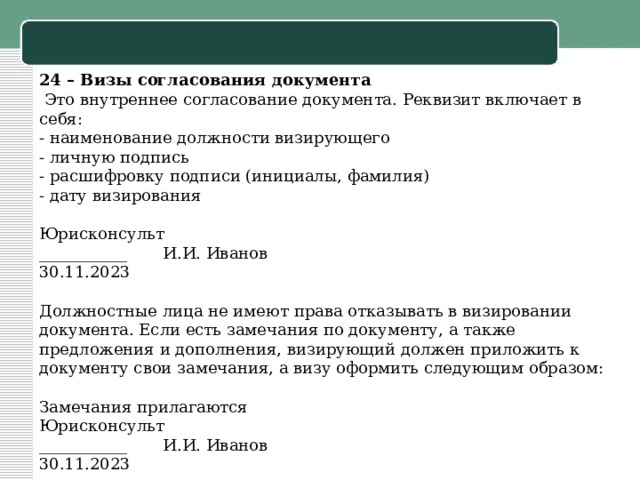 24 – Визы согласования документа   Это внутреннее согласование документа. Реквизит включает в себя: - наименование должности визирующего - личную подпись - расшифровку подписи (инициалы, фамилия) - дату визирования   Юрисконсульт ___________ И.И. Иванов 30.11.2023   Должностные лица не имеют права отказывать в визировании документа. Если есть замечания по документу, а также предложения и дополнения, визирующий должен приложить к документу свои замечания, а визу оформить следующим образом:   Замечания прилагаются Юрисконсульт ___________ И.И. Иванов 30.11.2023   
