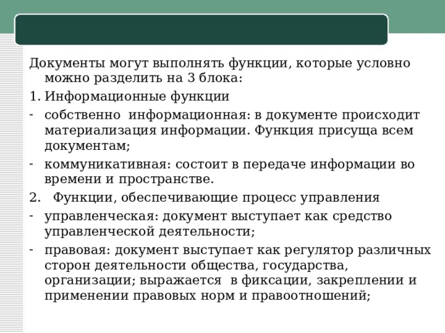 Документы могут выполнять функции, которые условно можно разделить на 3 блока: Информационные функции собственно информационная: в документе происходит материализация информации. Функция присуща всем документам; коммуникативная: состоит в передаче информации во времени и пространстве. 2. Функции, обеспечивающие процесс управления управленческая: документ выступает как средство управленческой деятельности; правовая: документ выступает как регулятор различных сторон деятельности общества, государства, организации; выражается в фиксации, закреплении и применении правовых норм и правоотношений; 