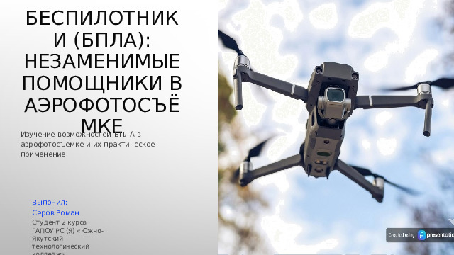 Беспилотники (БПЛА): незаменимые помощники в аэрофотосъёмке Изучение  возможностей  БПЛА  в  аэрофотосъемке  и  их практическое  применение Выпонил: Серов Роман Студент 2 курса ГАПОУ РС (Я) «Южно-Якутский технологический колледж» 
