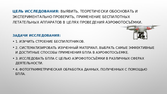 Цель исследования: выявить, теоретически обосновать и экспериментально проверить, применение беспилотных летательных аппаратов в целях проведения аэрофотосъёмки.   Задачи исследования: 1. Изучить строение беспилотников. 2. Систематизировать изученный материал, выбрать самые эффективные и доступные способы применения БПЛА в аэрофотосьемке. 3. Исследовать БПЛА с целью аэрофотосъёмки в различных сферах деятельности. 4. фотограмметрическая обработка данных, полученных с помощью БПЛА. 
