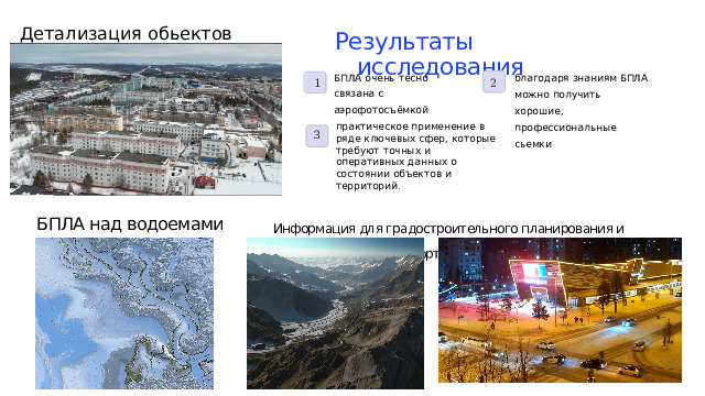 Детализация обьектов Результаты исследования БПЛА очень тесно связана с аэрофотосъёмкой благодаря знаниям БПЛА можно получить хорошие, профессиональные сьемки . 1 2 практическое применение в ряде ключевых сфер, которые требуют точных и оперативных данных о состоянии объектов и территорий. 3 БПЛА над водоемами  Информация для градостроительного планирования и управления транспортом 