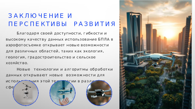 З а к л ю ч е н и е  и   п е р с п е к т и вы развития Благодаря своей доступности, гибкости и высокому качеству данных использование БПЛА в аэрофотосъемке открывает новые возможности для различных областей, таких как экология, геология, градостроительство и сельское хозяйство. Н о в ы е технологии и алгоритмы обработки данных открывают новые  в о з м о ж н о с т и  д л я  и с п о л ь з о в а н и я  э т о й  т е х н о л о г и и  в  р а з л и ч н ы х  с ф е р а х . 