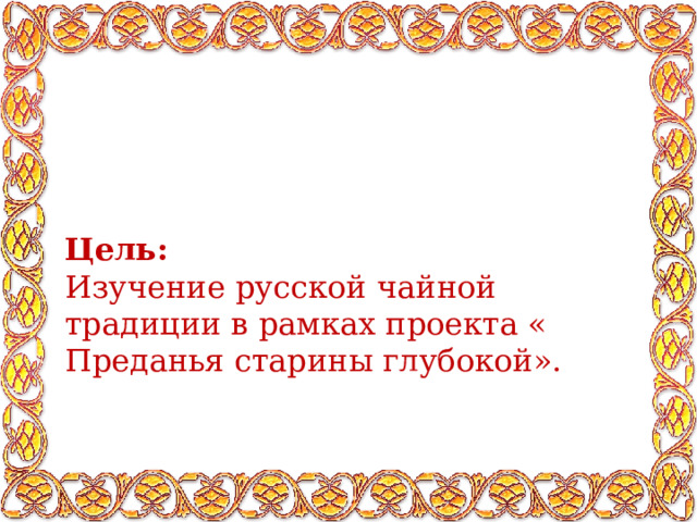 Цель: Изучение русской чайной  традиции в рамках проекта « Преданья старины глубокой». 
