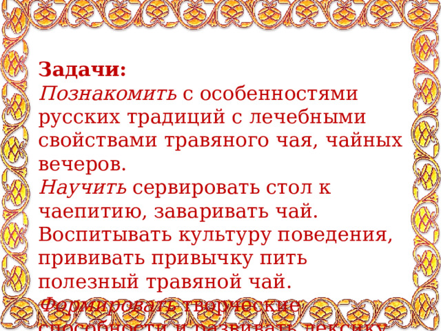 Задачи: Познакомить с особенностями русских традиций с лечебными свойствами травяного чая, чайных вечеров. Научить сервировать стол к чаепитию, заваривать чай. Воспитывать культуру поведения, прививать привычку пить полезный травяной чай. Формировать творческие способности и развивать лексику и кругозор. 