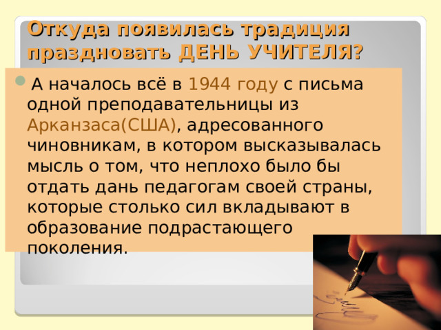 Откуда появилась традиция праздновать ДЕНЬ УЧИТЕЛЯ? А началось всё в 1944 году  с письма одной преподавательницы из Арканзаса(США) , адресованного чиновникам, в котором высказывалась мысль о том, что неплохо было бы отдать дань педагогам своей страны, которые столько сил вкладывают в образование подрастающего поколения. 