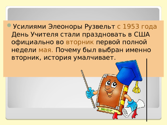 Усилиями Элеоноры Рузвельт с 1953 года День Учителя стали праздновать в США официально во вторник первой полной недели мая.  Почему был выбран именно вторник, история умалчивает. 