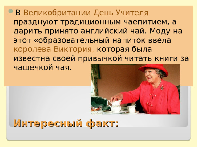 В Великобритании День Учителя празднуют традиционным чаепитием, а дарить принято английский чай. Моду на этот «образовательный напиток ввела королева Виктория , которая была известна своей привычкой читать книги за чашечкой чая. Интересный факт: 