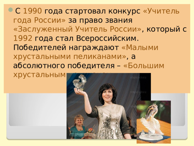 С 1990 года стартовал конкурс «Учитель года России» за право звания «Заслуженный Учитель России» , который с 1992 года стал Всероссийским. Победителей награждают «Малыми хрустальными пеликанами» , а абсолютного победителя – «Большим хрустальным пеликаном». 