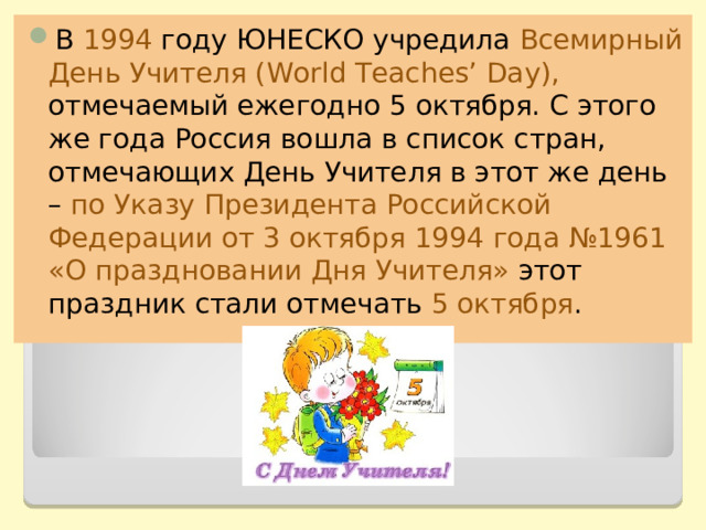 В 1994 году ЮНЕСКО учредила Всемирный День Учителя ( World Teaches’ Day ), отмечаемый ежегодно 5 октября. С этого же года Россия вошла в список стран, отмечающих День Учителя в этот же день – по Указу Президента Российской Федерации от 3 октября 1994 года №1961 «О праздновании Дня Учителя» этот праздник стали отмечать 5 октября . 