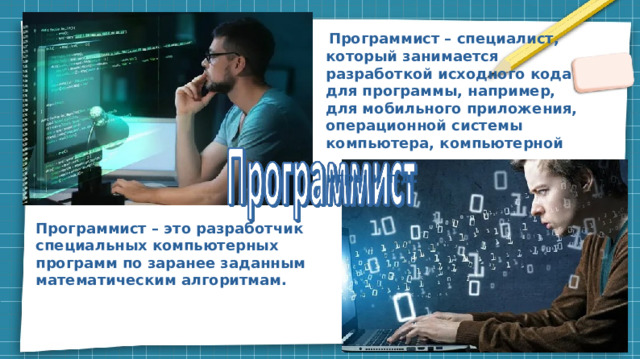  Программист – специалист, который занимается разработкой исходного кода для программы, например, для мобильного приложения, операционной системы компьютера, компьютерной игры и т.д. Программист – это разработчик специальных компьютерных программ по заранее заданным математическим алгоритмам.     