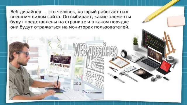 Веб-дизайнер — это человек, который работает над внешним видом сайта. Он выбирает, какие элементы будут представлены на странице и в каком порядке они будут отражаться на мониторах пользователей.  