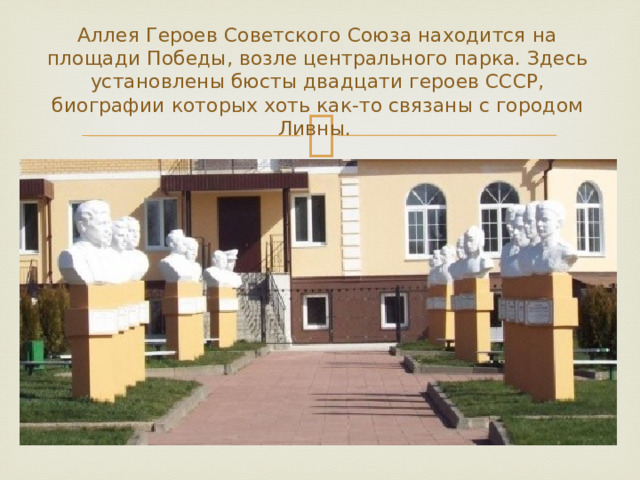 Аллея Героев Советского Союза находится на площади Победы, возле центрального парка. Здесь установлены бюсты двадцати героев СССР, биографии которых хоть как-то связаны с городом Ливны. 