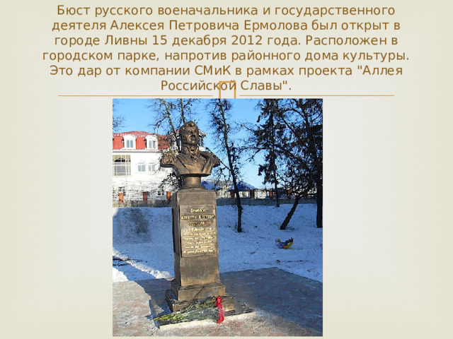 Бюст русского военачальника и государственного деятеля Алексея Петровича Ермолова был открыт в городе Ливны 15 декабря 2012 года. Расположен в городском парке, напротив районного дома культуры. Это дар от компании СМиК в рамках проекта 