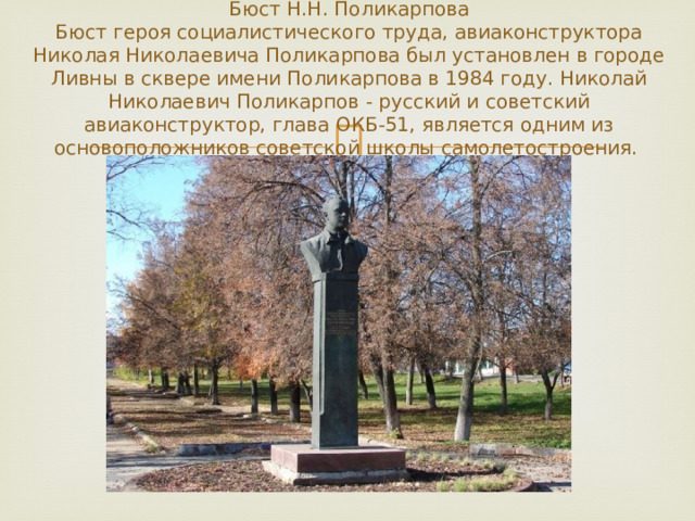 Бюст Н.Н. Поликарпова  Бюст героя социалистического труда, авиаконструктора Николая Николаевича Поликарпова был установлен в городе Ливны в сквере имени Поликарпова в 1984 году. Николай Николаевич Поликарпов - русский и советский авиаконструктор, глава ОКБ-51, является одним из основоположников советской школы самолетостроения. 