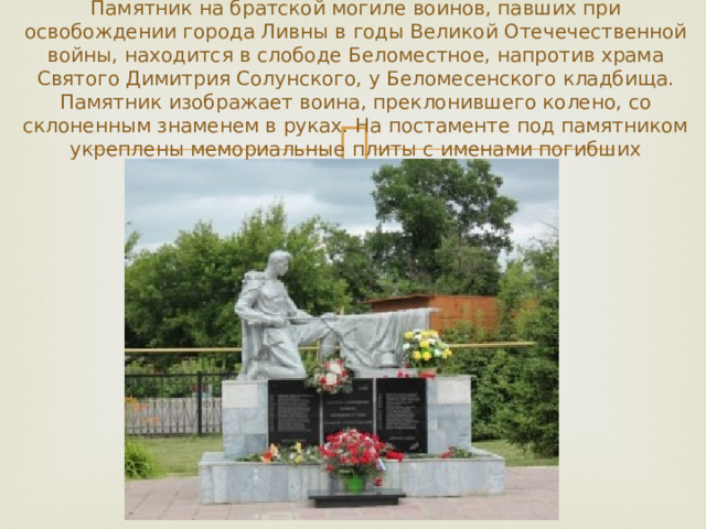 Памятник на братской могиле воинов, павших при освобождении города Ливны в годы Великой Отечечественной войны, находится в слободе Беломестное, напротив храма Святого Димитрия Солунского, у Беломесенского кладбища. Памятник изображает воина, преклонившего колено, со склоненным знаменем в руках. На постаменте под памятником укреплены мемориальные плиты с именами погибших 
