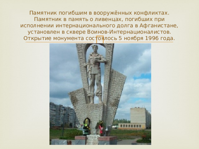 Памятник погибшим в вооружённых конфликтах.  Памятник в память о ливенцах, погибших при исполнении интернационального долга в Афганистане, установлен в сквере Воинов-Интернационалистов. Открытие монумента состоялось 5 ноября 1996 года. 