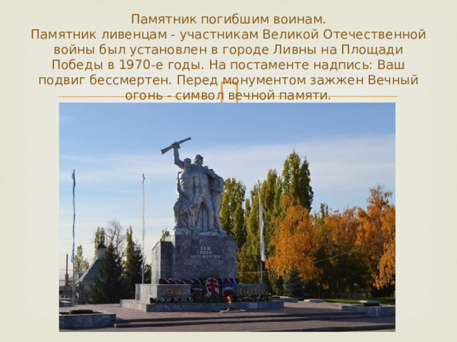 Памятник погибшим воинам.  Памятник ливенцам - участникам Великой Отечественной войны был установлен в городе Ливны на Площади Победы в 1970-е годы. На постаменте надпись: Ваш подвиг бессмертен. Перед монументом зажжен Вечный огонь - символ вечной памяти. 