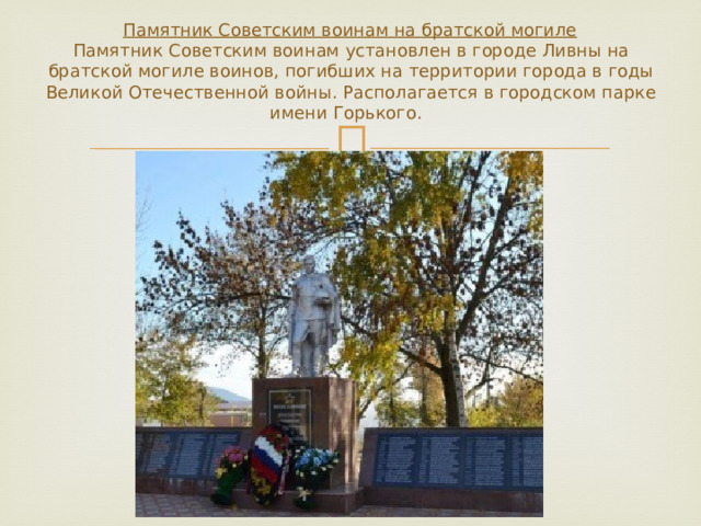   Памятник Советским воинам на братской могиле  Памятник Советским воинам установлен в городе Ливны на братской могиле воинов, погибших на территории города в годы Великой Отечественной войны. Располагается в городском парке имени Горького.    