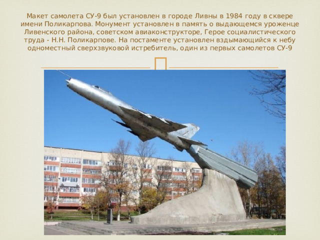Макет самолета СУ-9 был установлен в городе Ливны в 1984 году в сквере имени Поликарпова. Монумент установлен в память о выдающемся уроженце Ливенского района, советском авиаконструкторе, Герое социалистического труда - Н.Н. Поликарпове. На постаменте установлен вздымающийся к небу одноместный сверхзвуковой истребитель, один из первых самолетов СУ-9 