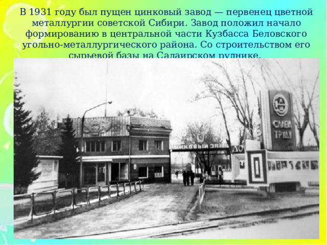 В 1931 году был пущен цинковый завод — первенец цветной металлургии советской Сибири.  Завод положил начало формированию в центральной части Кузбасса Беловского угольно-металлургического района. Со строительством его сырьевой базы на Салаирском руднике.  