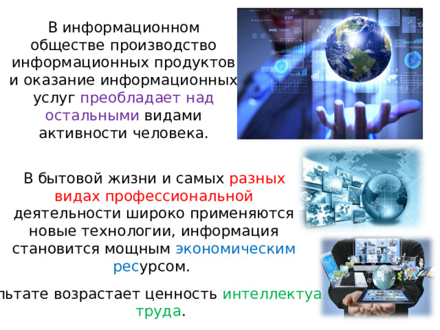 В информационном обществе производство информационных продуктов и оказание информационных услуг преобладает над остальными видами активности человека.   В бытовой жизни и самых разных видах профессиональной деятельности широко применяются новые технологии, информация становится мощным экономическим рес урсом. В результате возрастает ценность интеллектуального труда . 