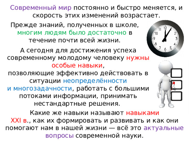 Современный мир постоянно и быстро меняется, и скорость этих изменений возрастает. Прежде знаний, полученных в школе, многим людям было достаточно в течение почти всей жизни. А сегодня для достижения успеха современному молодому человеку нужны особые навыки , позволяющие эффективно действовать в ситуации неопределённости и многозадачности , работать с большими потоками информации, принимать нестандартные решения. Какие же навыки называют навыками ХХI в ., как их формировать и развивать и как они помогают нам в нашей жизни — всё это актуальные во просы современной науки. 