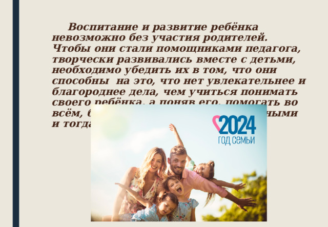   Воспитание и развитие ребёнка невозможно без участия родителей. Чтобы они стали помощниками педагога, творчески развивались вместе с детьми, необходимо убедить их в том, что они способны на это, что нет увлекательнее и благороднее дела, чем учиться понимать своего ребёнка, а поняв его, помогать во всём, быть терпеливыми и деликатными и тогда всё получится. 