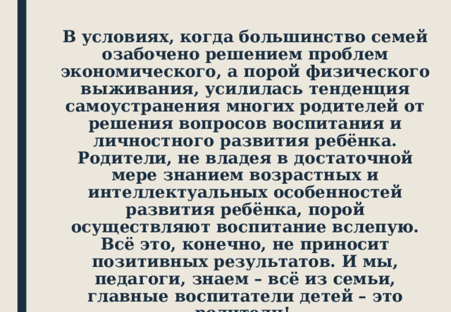 В условиях, когда большинство семей озабочено решением проблем экономического, а порой физического выживания, усилилась тенденция самоустранения многих родителей от решения вопросов воспитания и личностного развития ребёнка. Родители, не владея в достаточной мере знанием возрастных и интеллектуальных особенностей развития ребёнка, порой осуществляют воспитание вслепую. Всё это, конечно, не приносит позитивных результатов. И мы, педагоги, знаем – всё из семьи, главные воспитатели детей – это родители! 