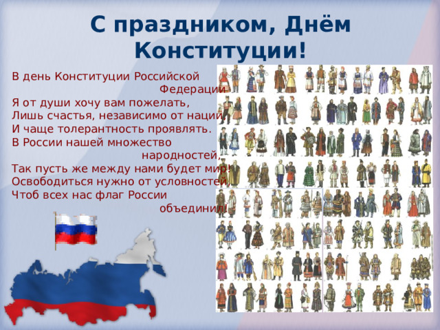 С праздником,  Днём Конституции! В день Конституции Российской  Федерации Я от души хочу вам пожелать, Лишь счастья, независимо от нации, И чаще толерантность проявлять. В России нашей множество  народностей, Так пусть же между нами будет мир! Освободиться нужно от условностей, Чтоб всех нас флаг России  объединил! 