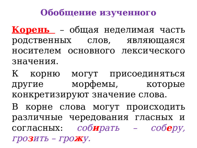 Обобщение изученного Корень – общая неделимая часть родственных слов, являющаяся носителем основного лексического значения. К корню могут присоединяться другие морфемы, которые конкретизируют значение слова. В корне слова могут происходить различные чередования гласных и согласных: соб и рать – соб е ру, гро з ить – гро ж у. 