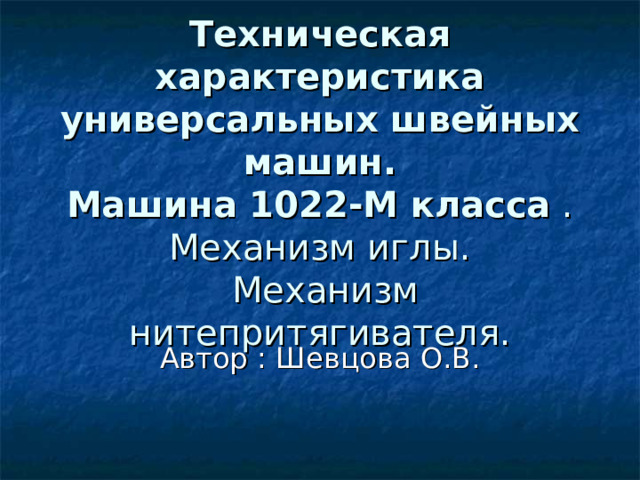 Техническая характеристика универсальных швейных машин.  Машина 1022-М класса .  Механизм иглы.  Механизм нитепритягивателя. Автор : Шевцова О.В. 