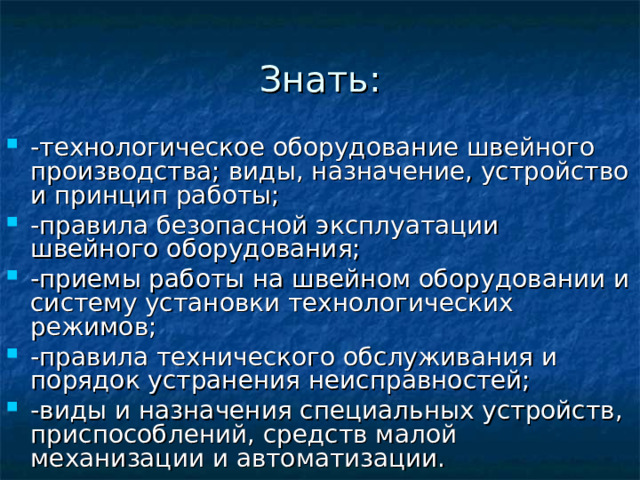 Знать: -технологическое оборудование швейного производства; виды, назначение, устройство и принцип работы; -правила безопасной эксплуатации швейного оборудования; -приемы работы на швейном оборудовании и систему установки технологических режимов; -правила технического обслуживания и порядок устранения неисправностей; -виды и назначения специальных устройств, приспособлений, средств малой механизации и автоматизации. 