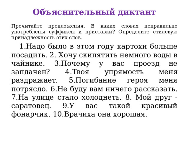Объяснительный диктант Прочитайте предложения. В каких словах неправильно употреблены суффиксы и приставки? Определите стилевую принадлежность этих слов.  1.Надо было в этом году картохи больше посадить. 2. Хочу скипятить немного воды в чайнике. 3.Почему у вас проезд не заплачен? 4.Твоя упрямость меня раздражает. 5.Погибание героя меня потрясло. 6.Не буду вам ничего рассказать. 7.На улице стало холоднеть. 8. Мой друг - саратовец. 9.У вас такой красивый фонарчик. 10.Врачиха она хорошая. 