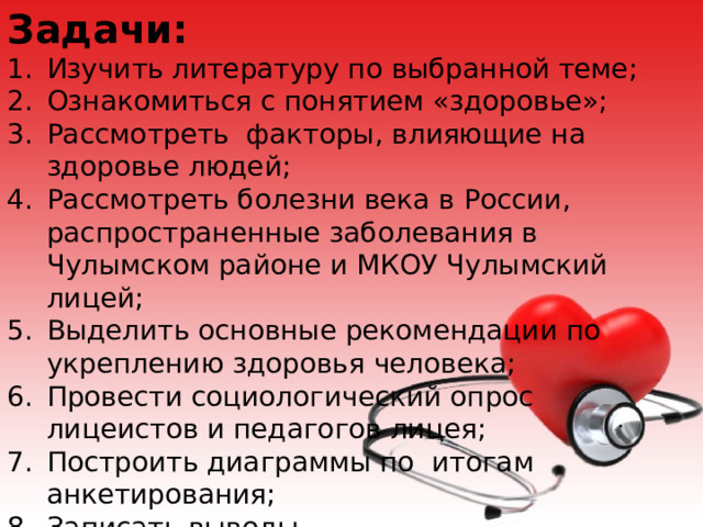Задачи: Изучить литературу по выбранной теме; Ознакомиться с понятием «здоровье»; Рассмотреть факторы, влияющие на здоровье людей; Рассмотреть болезни века в России, распространенные заболевания в Чулымском районе и МКОУ Чулымский лицей; Выделить основные рекомендации по укреплению здоровья человека; Провести социологический опрос лицеистов и педагогов лицея; Построить диаграммы по итогам анкетирования; Записать выводы. Оформить презентацию. 
