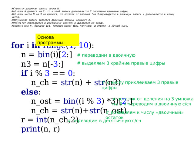 #Строится двоичная запись числа N.  #а) если N делится на 3, то к этой записи дописываются 3 последние двоичные цифры;  #б) если число N на 3 не делится, то остаток от деления *на 3,переводится в двоичную запись и дописывается в конец числа.  #Полученная запись является двоичной записью искомого R.  #Результат переводится в десятичную систему и выводится на экран.  #Укажите мин R, большее 151, которое может быть получено. В ответе -в 10чной с|сч.   Основа программы: for i in range ( 1 , 10 ):  n = bin (i)[ 2 :]  n3 = n[- 3 :]   if i % 3 == 0 :  n_ch = str (n) + str (n3)   else :  n_ost = bin( (i % 3 ) *3)[ 2 :]  n_ch = str (n)+ str (n_ost)  r = int (n_ch,2)   print (n, r) # переводим в двоичную # выделяем 3 крайние правые цифры # к числу приклеиваем 3 правые цифры # остаток от деления на 3 умножаем на 3 и переводим в двоичную с/сч # добавляем к числу «двоичный» остаток # переводим в десятичную с/сч 