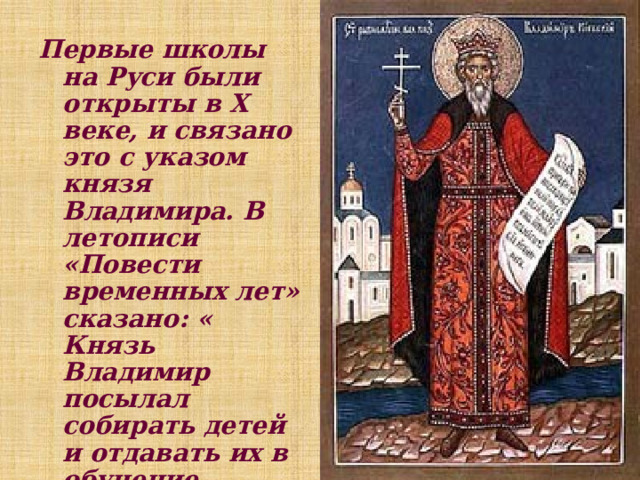 Первые школы на Руси были открыты в X веке, и связано это с указом князя Владимира. В летописи «Повести временных лет» сказано: « Князь Владимир посылал собирать детей и отдавать их в обучение книжное». Произошло это в 988 году. 