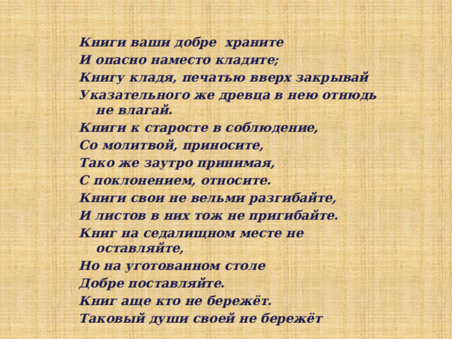 Книги ваши добре  храните И опасно наместо кладите; Книгу кладя, печатью вверх закрывай Указательного же древца в нею отнюдь не влагай. Книги к старосте в соблюдение, Со молитвой, приносите, Тако же заутро принимая, С поклонением, относите. Книги свои не вельми разгибайте, И листов в них тож не пригибайте. Книг на седалищном месте не оставляйте, Но на уготованном столе Добре поставляйте. Книг аще кто не бережёт. Таковый души своей не бережёт 