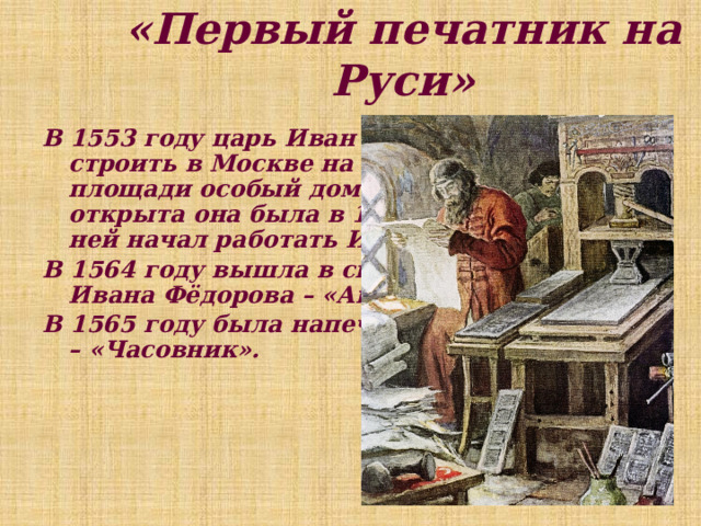 «Первый печатник на Руси» В 1553 году царь Иван Грозный приказал строить в Москве на Никольской площади особый дом для типографии, но открыта она была в 1563 году, когда в ней начал работать Иван Фёдоров. В 1564 году вышла в свет первая книга Ивана Фёдорова – «Апостол». В 1565 году была напечатана вторая книга – «Часовник». 