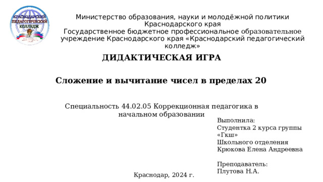 Министерство образования, науки и молодёжной политики Краснодарского края  Государственное бюджетное профессиональное образовательное учреждение Краснодарского края «Краснодарский педагогический колледж»  ДИДАКТИЧЕСКАЯ ИГРА Сложение и вычитание чисел в пределах 20 Специальность 44.02.05 Коррекционная педагогика в начальном образовании Выполнила: Студентка 2 курса группы «Гкш» Школьного отделения Крюкова Елена Андреевна Преподаватель: Плутова Н.А. Краснодар, 2024 г.  