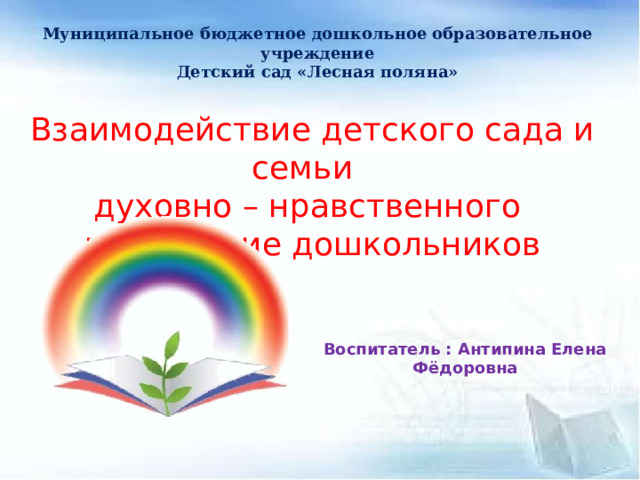 Муниципальное бюджетное дошкольное образовательное учреждение Детский сад «Лесная поляна»   Взаимодействие детского сада и семьи духовно – нравственного воспитание дошкольников Воспитатель : Антипина Елена Фёдоровна 