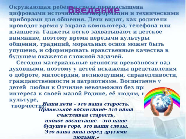 Окружающая ребёнка среда перенасыщена цифровыми источниками информации и техническими приборами для общения. Дети видят, как родители проводят время у экрана компьютера, телефона или планшета. Гаджеты легко захватывают и детское внимание, поэтому время передачи культуры общения, традиций, моральных основ может быть упущено, и сформировать нравственные качества в будущем окажется сложной задачей.  Сегодня материальные ценности превозносят над духовными, поэтому у детей искажены представления о доброте, милосердии, великодушии, справедливости, гражданственности и патриотизме. Воспитание у детей любви к Отчизне невозможно без привития интереса к своей малой Родине, её людям, их культуре,  творчеству. Введение Наши дети – это наша старость. Правильное воспитание- это наша счастливая старость, плохое воспитание – это наше будущее горе, это наши слезы. Это наша вина перед другими людьми .» 
