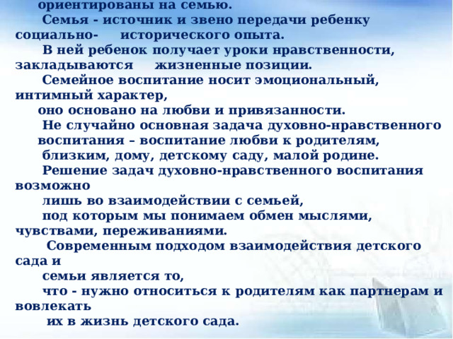 В настоящее время задачи духовно-нравственного воспитания ориентированы на семью.  Семья - источник и звено передачи ребенку социально- исторического опыта.  В ней ребенок получает уроки нравственности, закладываются жизненные позиции.  Семейное воспитание носит эмоциональный, интимный характер, оно основано на любви и привязанности.  Не случайно основная задача духовно-нравственного воспитания – воспитание любви к родителям,  близким, дому, детскому саду, малой родине. Решение задач духовно-нравственного воспитания возможно лишь во взаимодействии с семьей, под которым мы понимаем обмен мыслями, чувствами, переживаниями.  Современным подходом взаимодействия детского сада и семьи является то, что - нужно относиться к родителям как партнерам и вовлекать  их в жизнь детского сада. 