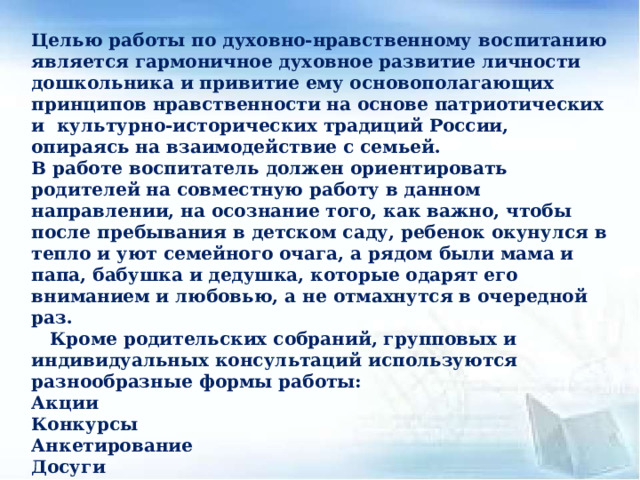 Целью работы по духовно-нравственному воспитанию является гармоничное духовное развитие личности дошкольника и привитие ему основополагающих принципов нравственности на основе патриотических и культурно-исторических традиций России, опираясь на взаимодействие с семьей. В работе воспитатель должен ориентировать родителей на совместную работу в данном направлении, на осознание того, как важно, чтобы после пребывания в детском саду, ребенок окунулся в тепло и уют семейного очага, а рядом были мама и папа, бабушка и дедушка, которые одарят его вниманием и любовью, а не отмахнутся в очередной раз.  Кроме родительских собраний, групповых и индивидуальных консультаций используются разнообразные формы работы: Акции Конкурсы Анкетирование Досуги Праздники Посещение музеев Спортивные мероприятия    