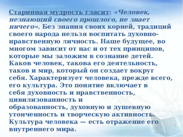 Старинная мудрость гласит :  «Человек, незнающий своего прошлого, не знает ничего» . Без знания своих корней, традиций своего народа нельзя воспитать духовно-нравственную личность. Наше будущее, во многом зависит от нас и от тех принципов, которые мы заложим в сознание детей. Каков человек, такова его деятельность, таков и мир, который он создает вокруг себя. Характеризует человека, прежде всего, его культура. Это понятие включает в себя духовность и нравственность, цивилизованность и образованность, духовную и душевную утонченность и творческую активность. Культура человека — есть отражение его внутреннего мира.    