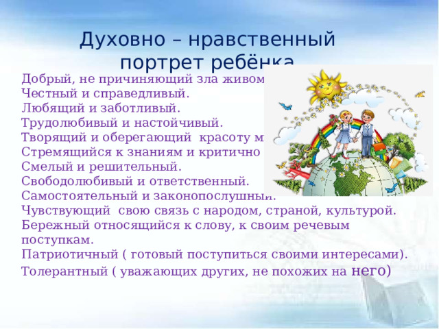 Духовно – нравственный портрет ребёнка Добрый, не причиняющий зла живому. Честный и справедливый. Любящий и заботливый. Трудолюбивый и настойчивый. Творящий и оберегающий красоту мира. Стремящийся к знаниям и критично мыслящий. Смелый и решительный. Свободолюбивый и ответственный. Самостоятельный и законопослушный. Чувствующий свою связь с народом, страной, культурой. Бережный относящийся к слову, к своим речевым поступкам. Патриотичный ( готовый поступиться своими интересами). Толерантный ( уважающих других, не похожих на него) 
