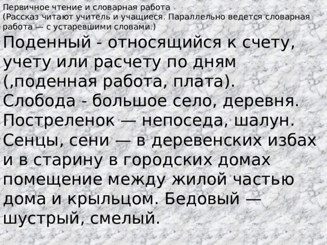 Первичное чтение и словарная работа (Рассказ читают учитель и учащиеся. Параллельно ведется словарная работа — с устаревшими словами.) Поденный - относящийся к счету, учету или расчету по дням (,поденная работа, плата). Слобода - большое село, деревня. Постреленок — непоседа, шалун. Сенцы, сени — в деревенских избах и в старину в городских домах помещение между жилой частью дома и крыльцом. Бедовый — шустрый, смелый. 