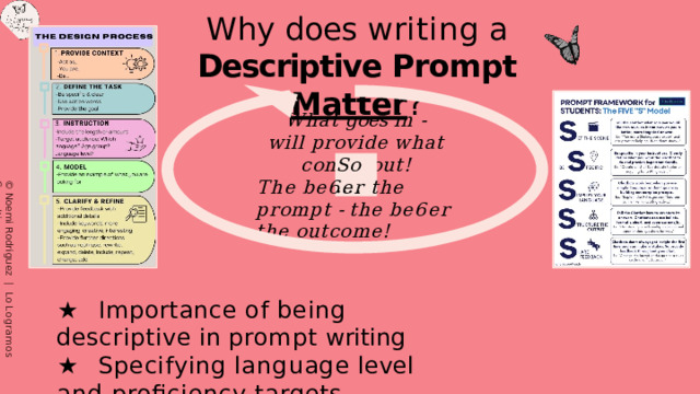 Why  does  writing  a  Descriptive Prompt  Matter ? What  goes  in  - will  provide  what  comes  out! So…. The  be6er  the  prompt  - the  be6er  the  outcome! ★  Importance  of  being  descriptive  in  prompt  writing ★  Specifying  language  level  and  proﬁciency  targets ★  Considering  the  needs  and  interests  of  students ©  Noemi  Rodriguez  |  Lo  Logramos  Consulting ©  Noemi  Rodriguez  |  Lo  Logramos  Consulting 