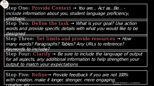 Step  One:  Provide  Context  →  You  are…  Act  as…Be… - include information  about  you,  student  language  proﬁciency,  unit/topic Step  Two:  Deﬁne  the  task  →  What  is  your  goal?  Use  action  words  and provide  speciﬁc  details  with  what  you  would  like  to  be  designed Step  Three:  Set  limits  and  provide  resources  →  How  many  words? Paragraphs?  Tables?  Any  URLs  to  reference?  Keywords  to  include? ©  Noemi  Rodriguez  |  Lo  Logramos  Consulting Step  Four:  Clarify  →  Be  sure  to  include  the  language  of  output  for  all aspects,  any  additional  information  to  help  strengthen  your  output  to match  your  expectations Step  Five:  Reﬁne →  Provide  feedback  if  you  are  not  100%  with creation,  make  it  longer.  stronger,  more  engaging,  creative,  etc. ©  Noemi  Rodriguez  |  Lo  Logramos  Consulting 